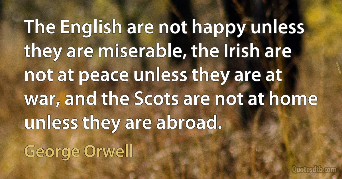 The English are not happy unless they are miserable, the Irish are not at peace unless they are at war, and the Scots are not at home unless they are abroad. (George Orwell)