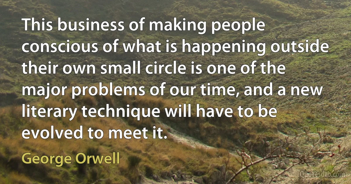 This business of making people conscious of what is happening outside their own small circle is one of the major problems of our time, and a new literary technique will have to be evolved to meet it. (George Orwell)