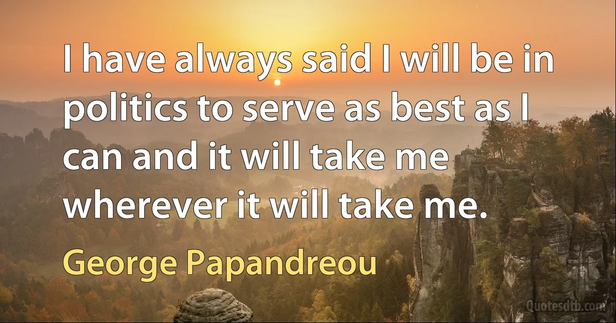 I have always said I will be in politics to serve as best as I can and it will take me wherever it will take me. (George Papandreou)