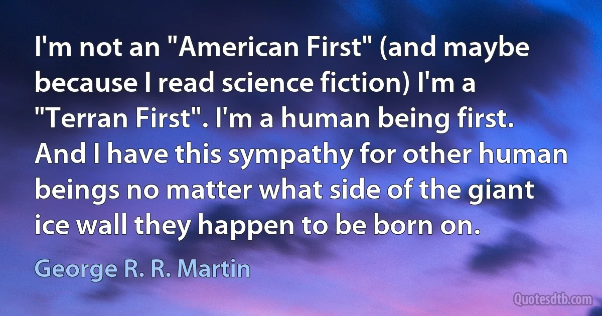 I'm not an "American First" (and maybe because I read science fiction) I'm a "Terran First". I'm a human being first. And I have this sympathy for other human beings no matter what side of the giant ice wall they happen to be born on. (George R. R. Martin)