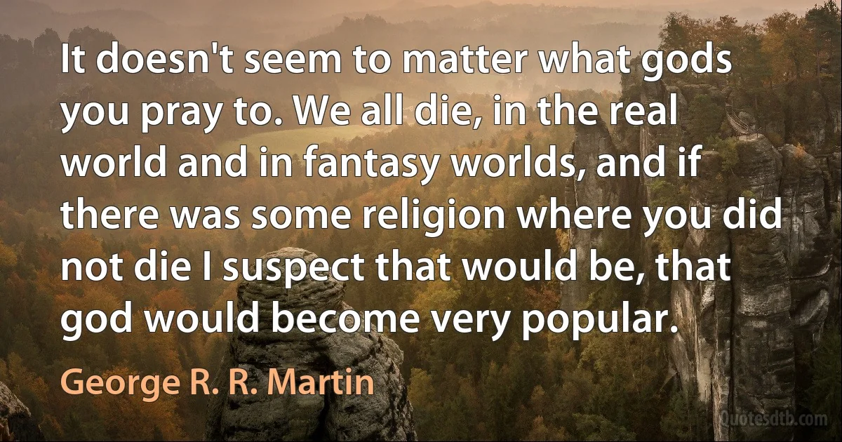 It doesn't seem to matter what gods you pray to. We all die, in the real world and in fantasy worlds, and if there was some religion where you did not die I suspect that would be, that god would become very popular. (George R. R. Martin)