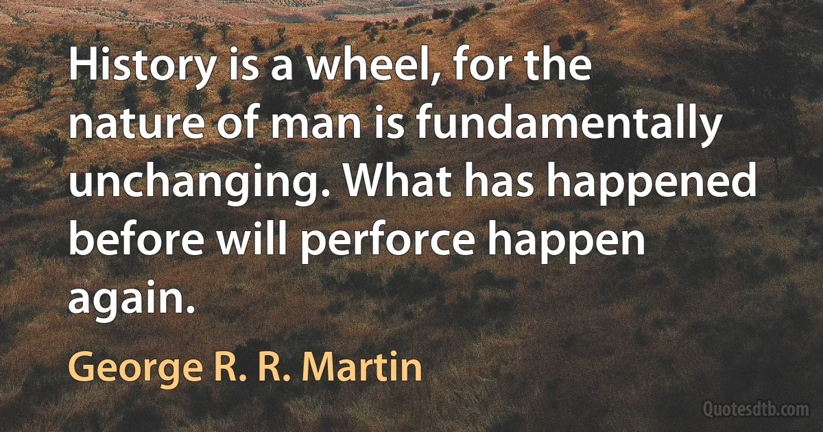 History is a wheel, for the nature of man is fundamentally unchanging. What has happened before will perforce happen again. (George R. R. Martin)