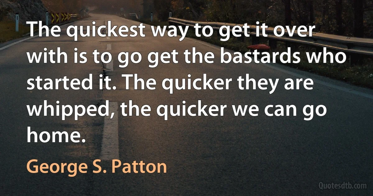 The quickest way to get it over with is to go get the bastards who started it. The quicker they are whipped, the quicker we can go home. (George S. Patton)