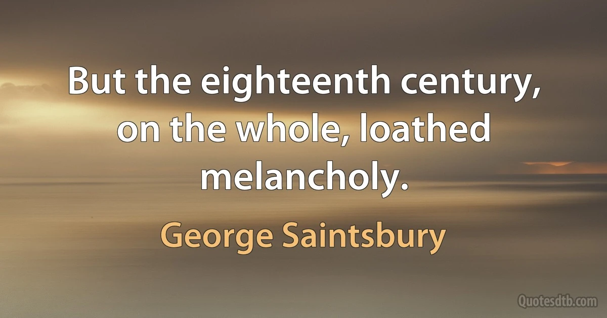 But the eighteenth century, on the whole, loathed melancholy. (George Saintsbury)