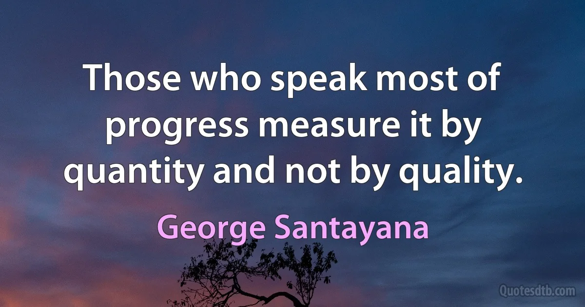 Those who speak most of progress measure it by quantity and not by quality. (George Santayana)