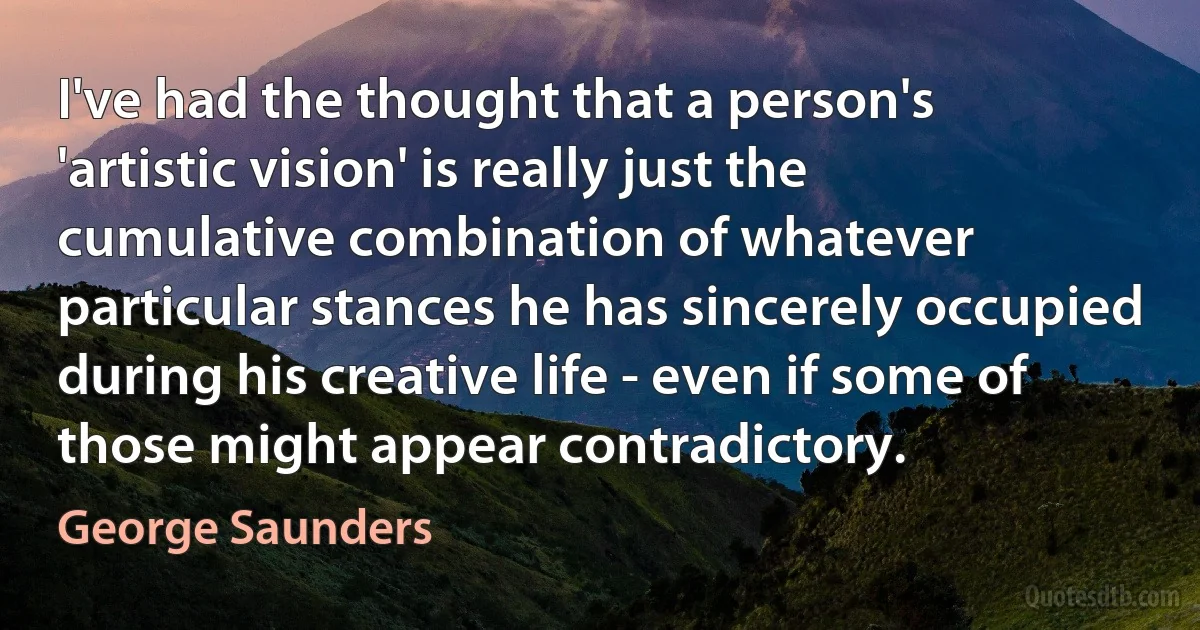 I've had the thought that a person's 'artistic vision' is really just the cumulative combination of whatever particular stances he has sincerely occupied during his creative life - even if some of those might appear contradictory. (George Saunders)