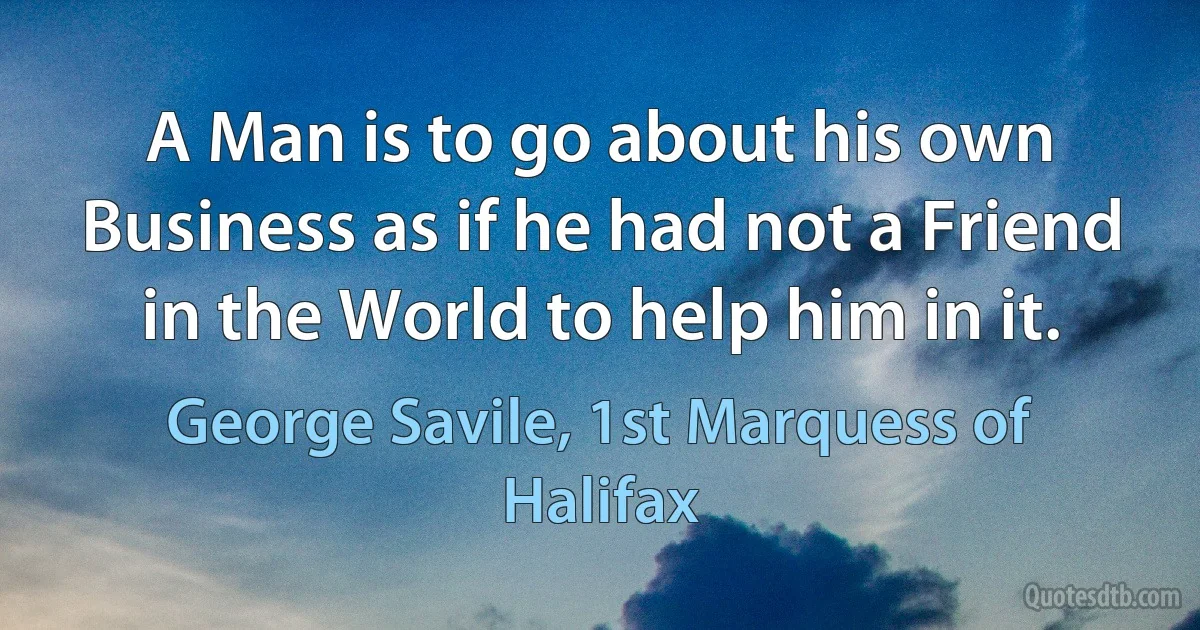 A Man is to go about his own Business as if he had not a Friend in the World to help him in it. (George Savile, 1st Marquess of Halifax)