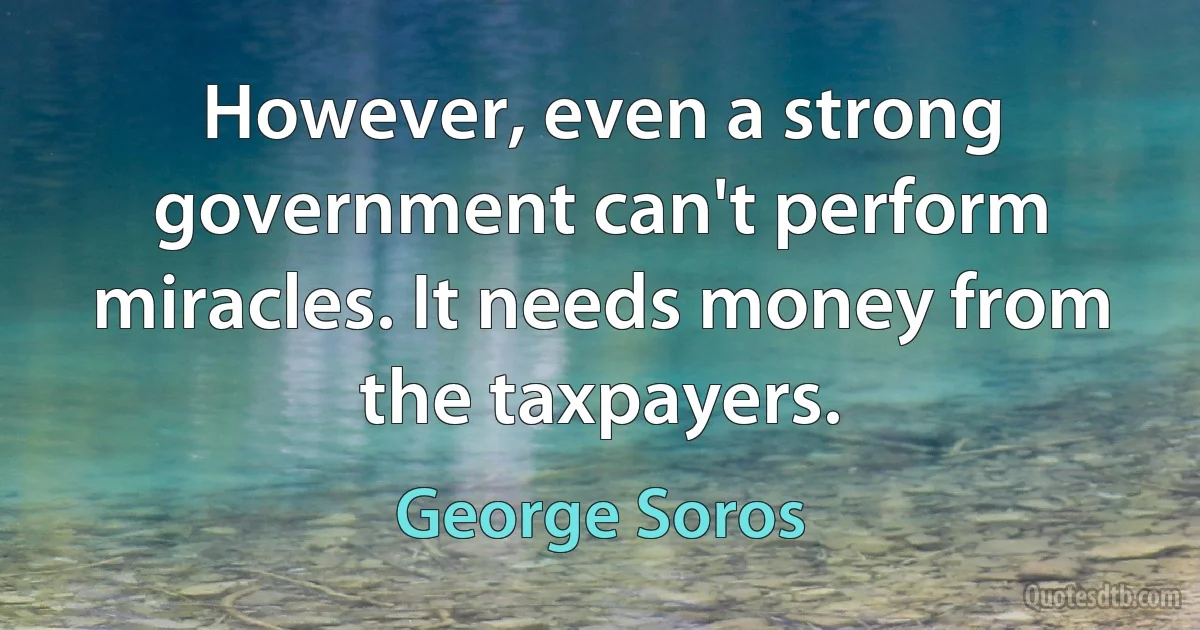 However, even a strong government can't perform miracles. It needs money from the taxpayers. (George Soros)