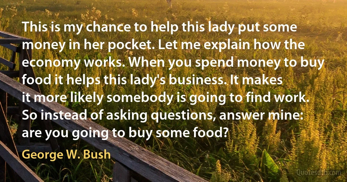 This is my chance to help this lady put some money in her pocket. Let me explain how the economy works. When you spend money to buy food it helps this lady's business. It makes it more likely somebody is going to find work. So instead of asking questions, answer mine: are you going to buy some food? (George W. Bush)