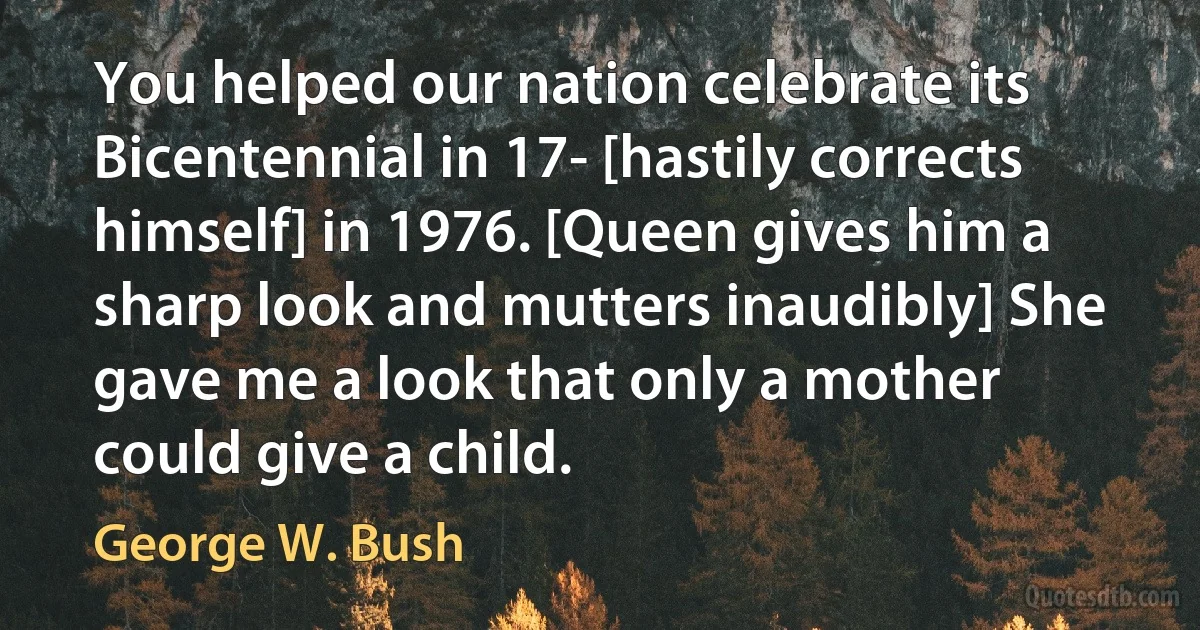 You helped our nation celebrate its Bicentennial in 17- [hastily corrects himself] in 1976. [Queen gives him a sharp look and mutters inaudibly] She gave me a look that only a mother could give a child. (George W. Bush)