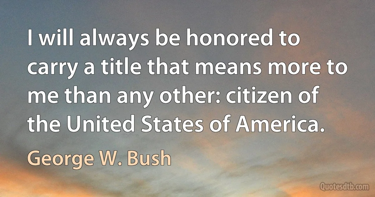 I will always be honored to carry a title that means more to me than any other: citizen of the United States of America. (George W. Bush)