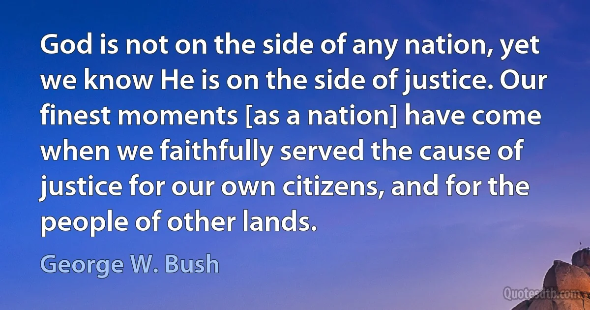 God is not on the side of any nation, yet we know He is on the side of justice. Our finest moments [as a nation] have come when we faithfully served the cause of justice for our own citizens, and for the people of other lands. (George W. Bush)