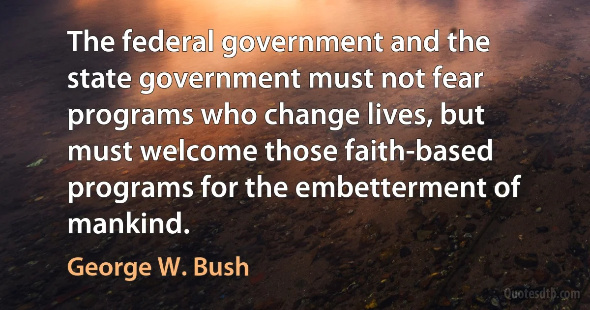 The federal government and the state government must not fear programs who change lives, but must welcome those faith-based programs for the embetterment of mankind. (George W. Bush)