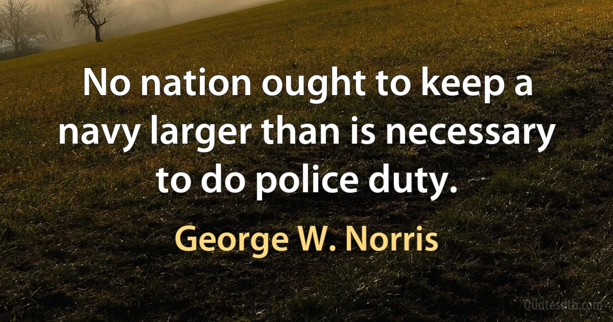 No nation ought to keep a navy larger than is necessary to do police duty. (George W. Norris)