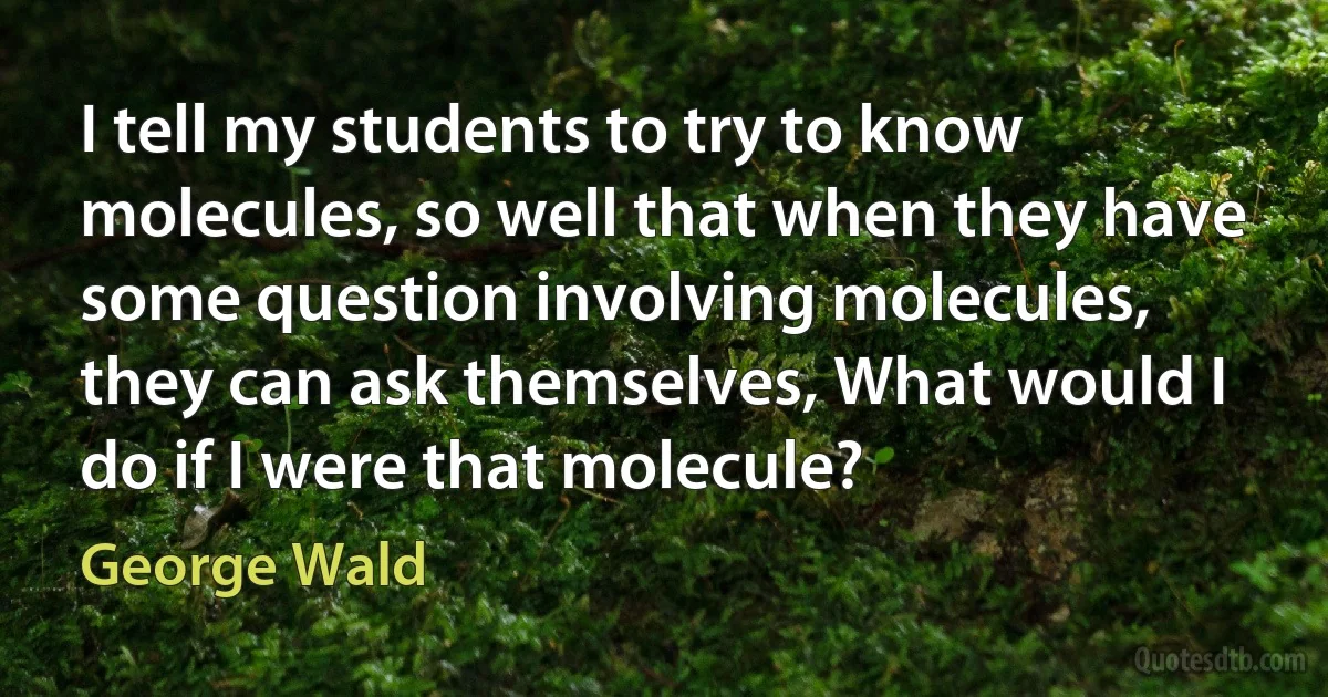 I tell my students to try to know molecules, so well that when they have some question involving molecules, they can ask themselves, What would I do if I were that molecule? (George Wald)