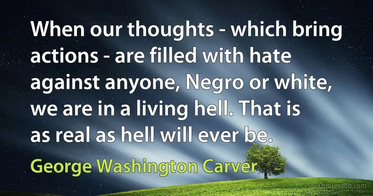 When our thoughts - which bring actions - are filled with hate against anyone, Negro or white, we are in a living hell. That is as real as hell will ever be. (George Washington Carver)