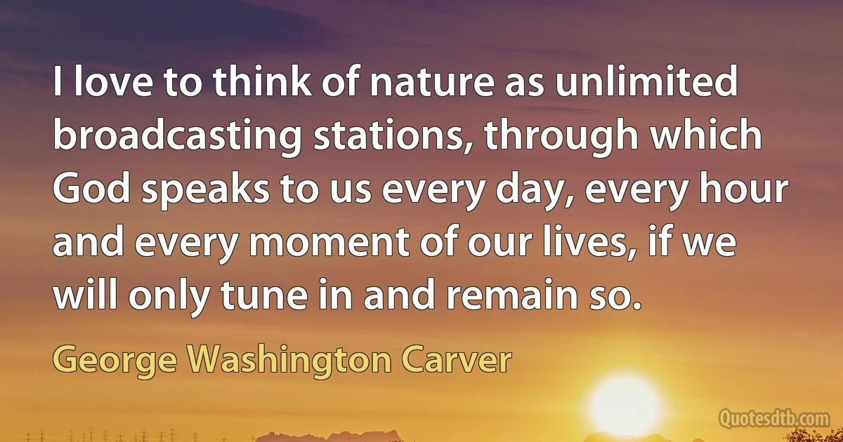 I love to think of nature as unlimited broadcasting stations, through which God speaks to us every day, every hour and every moment of our lives, if we will only tune in and remain so. (George Washington Carver)