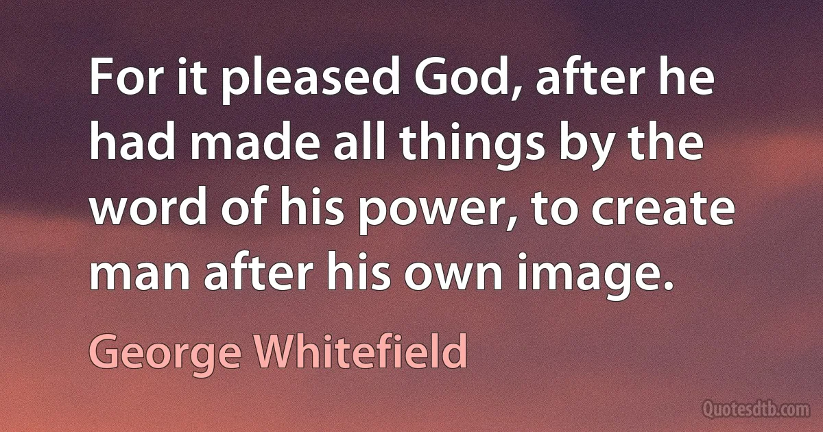 For it pleased God, after he had made all things by the word of his power, to create man after his own image. (George Whitefield)