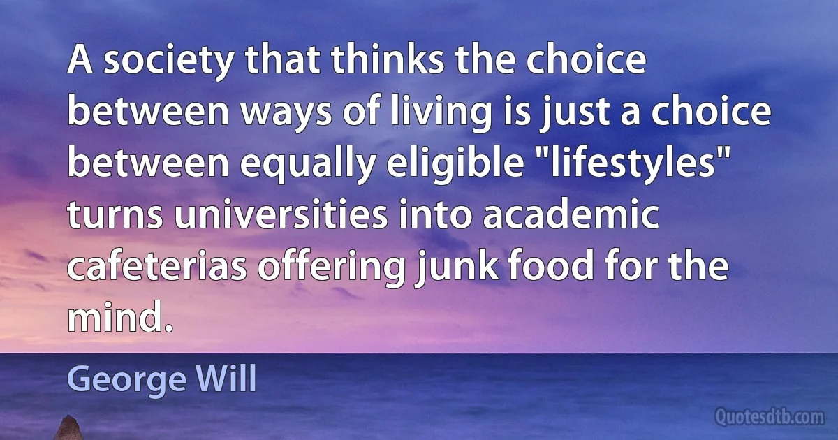 A society that thinks the choice between ways of living is just a choice between equally eligible "lifestyles" turns universities into academic cafeterias offering junk food for the mind. (George Will)