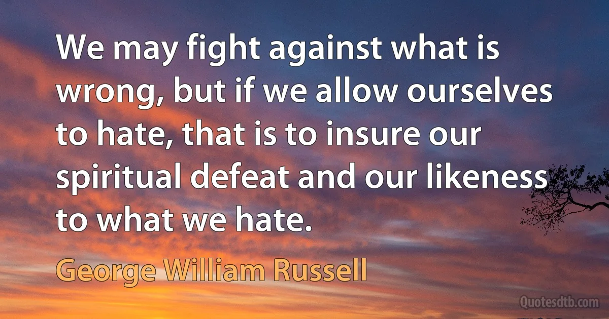 We may fight against what is wrong, but if we allow ourselves to hate, that is to insure our spiritual defeat and our likeness to what we hate. (George William Russell)