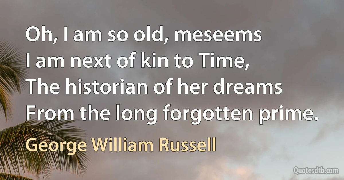 Oh, I am so old, meseems
I am next of kin to Time,
The historian of her dreams
From the long forgotten prime. (George William Russell)