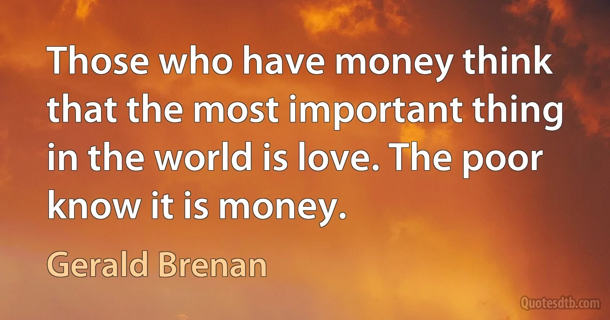 Those who have money think that the most important thing in the world is love. The poor know it is money. (Gerald Brenan)