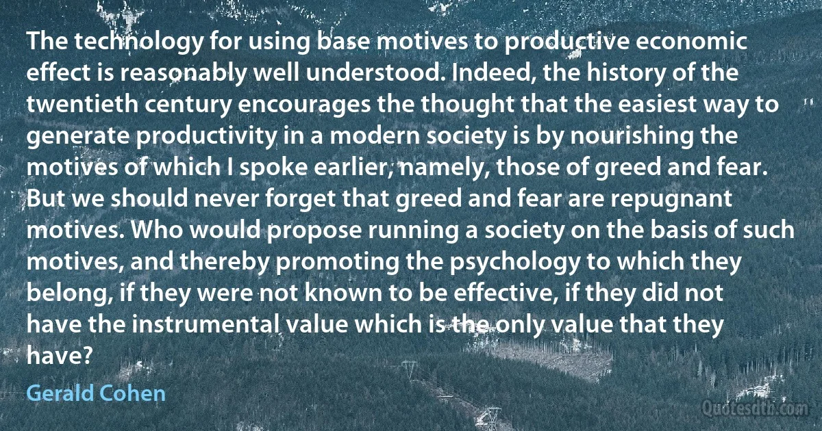 The technology for using base motives to productive economic effect is reasonably well understood. Indeed, the history of the twentieth century encourages the thought that the easiest way to generate productivity in a modern society is by nourishing the motives of which I spoke earlier, namely, those of greed and fear. But we should never forget that greed and fear are repugnant motives. Who would propose running a society on the basis of such motives, and thereby promoting the psychology to which they belong, if they were not known to be effective, if they did not have the instrumental value which is the only value that they have? (Gerald Cohen)