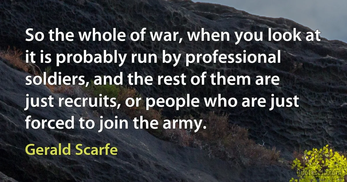 So the whole of war, when you look at it is probably run by professional soldiers, and the rest of them are just recruits, or people who are just forced to join the army. (Gerald Scarfe)