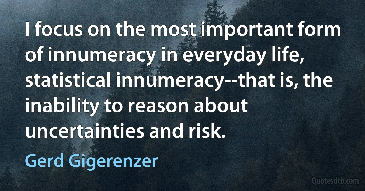 I focus on the most important form of innumeracy in everyday life, statistical innumeracy--that is, the inability to reason about uncertainties and risk. (Gerd Gigerenzer)