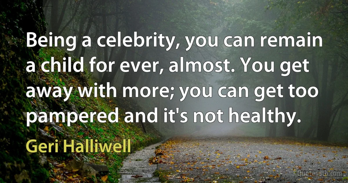 Being a celebrity, you can remain a child for ever, almost. You get away with more; you can get too pampered and it's not healthy. (Geri Halliwell)