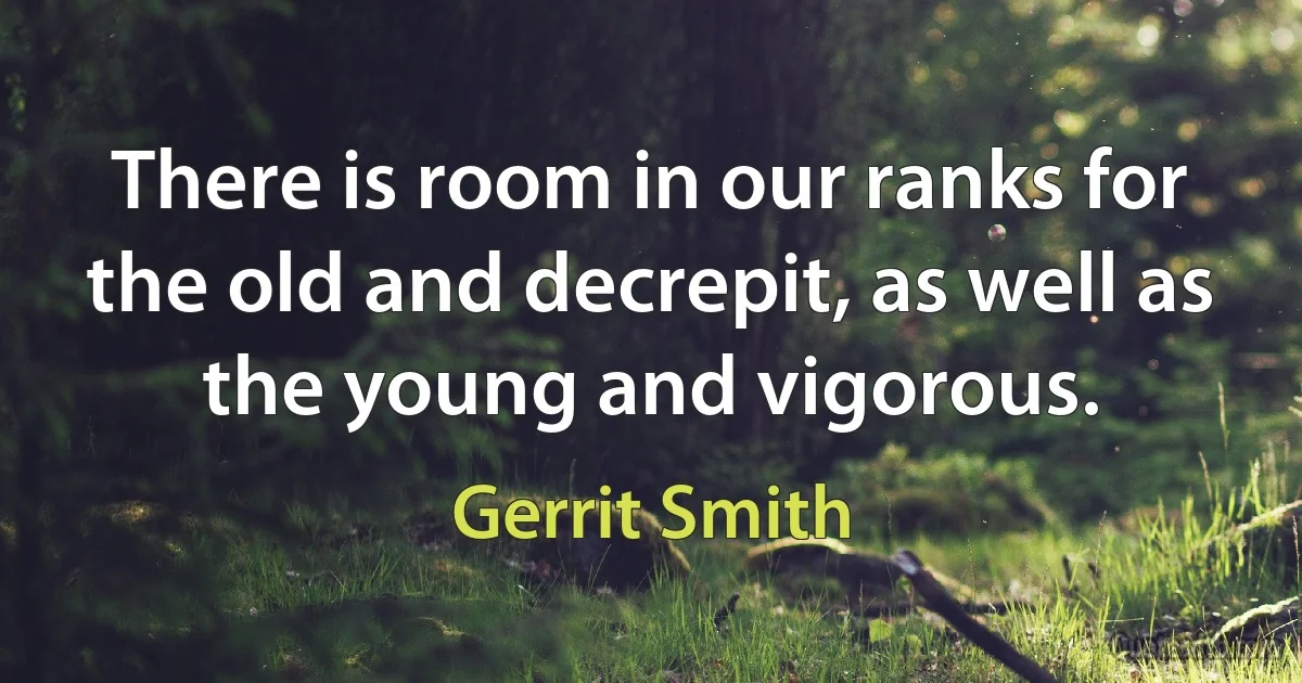 There is room in our ranks for the old and decrepit, as well as the young and vigorous. (Gerrit Smith)