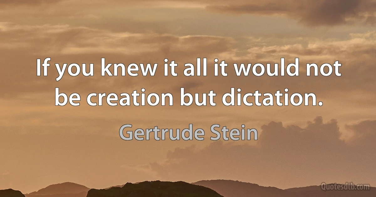 If you knew it all it would not be creation but dictation. (Gertrude Stein)