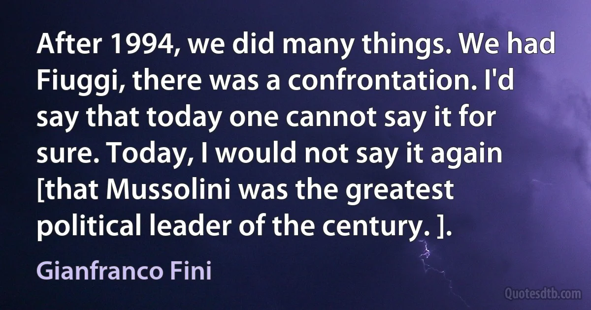 After 1994, we did many things. We had Fiuggi, there was a confrontation. I'd say that today one cannot say it for sure. Today, I would not say it again [that Mussolini was the greatest political leader of the century. ]. (Gianfranco Fini)