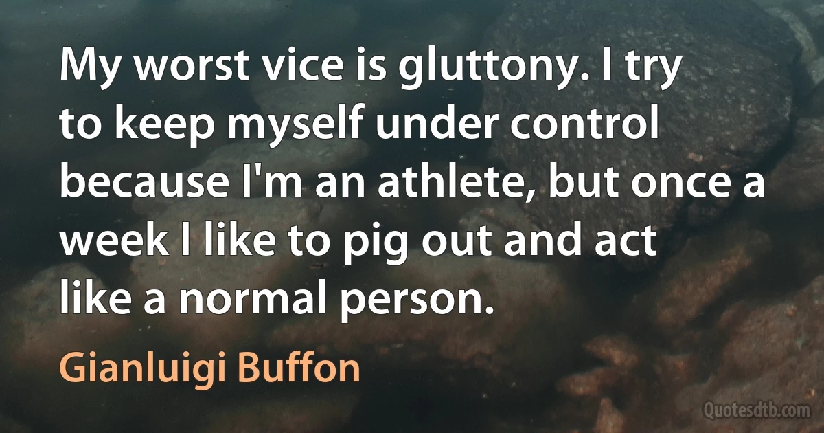 My worst vice is gluttony. I try to keep myself under control because I'm an athlete, but once a week I like to pig out and act like a normal person. (Gianluigi Buffon)