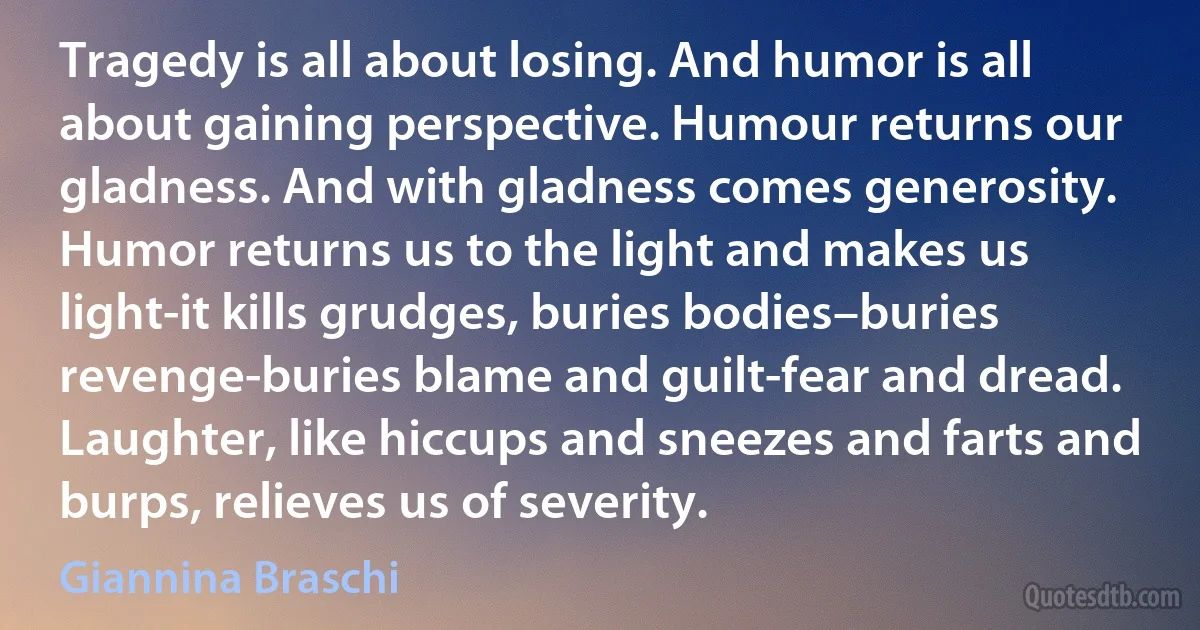 Tragedy is all about losing. And humor is all about gaining perspective. Humour returns our gladness. And with gladness comes generosity. Humor returns us to the light and makes us light-it kills grudges, buries bodies–buries revenge-buries blame and guilt-fear and dread. Laughter, like hiccups and sneezes and farts and burps, relieves us of severity. (Giannina Braschi)