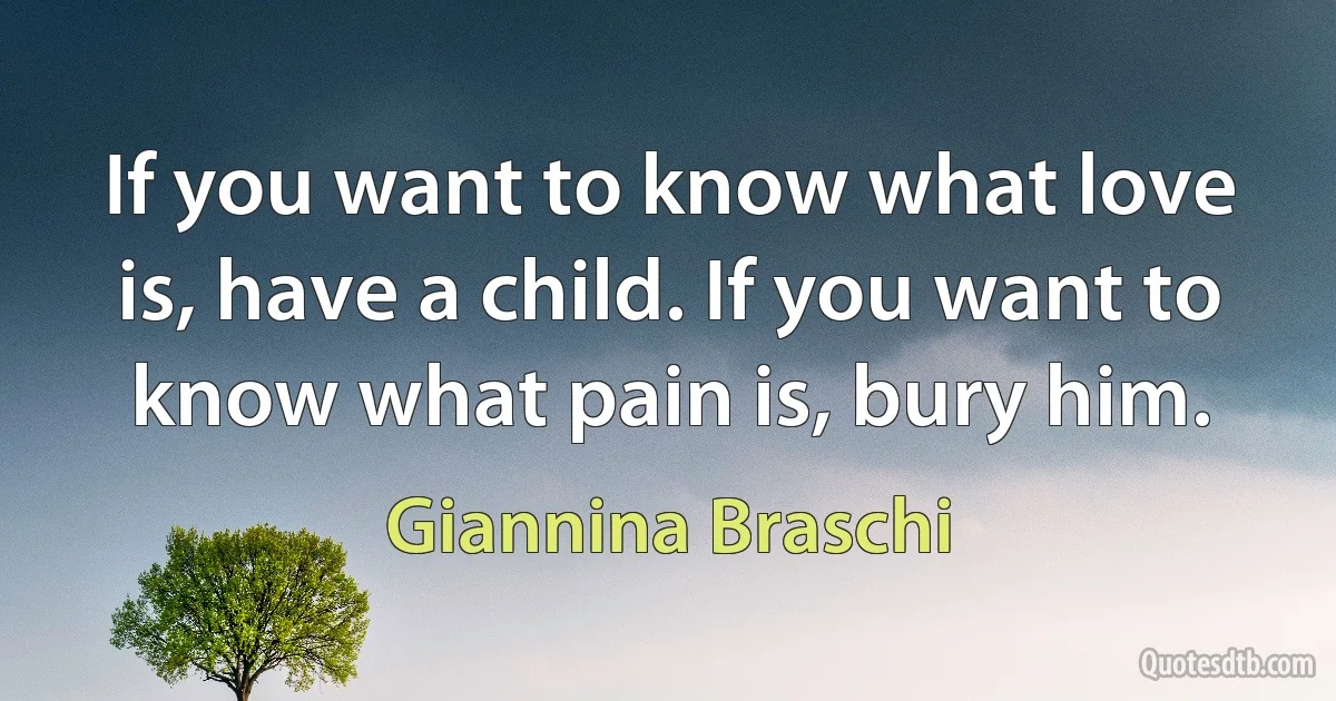 If you want to know what love is, have a child. If you want to know what pain is, bury him. (Giannina Braschi)