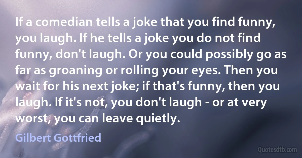 If a comedian tells a joke that you find funny, you laugh. If he tells a joke you do not find funny, don't laugh. Or you could possibly go as far as groaning or rolling your eyes. Then you wait for his next joke; if that's funny, then you laugh. If it's not, you don't laugh - or at very worst, you can leave quietly. (Gilbert Gottfried)