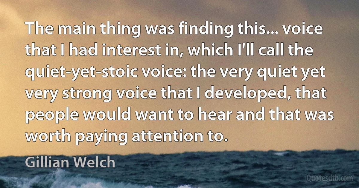 The main thing was finding this... voice that I had interest in, which I'll call the quiet-yet-stoic voice: the very quiet yet very strong voice that I developed, that people would want to hear and that was worth paying attention to. (Gillian Welch)