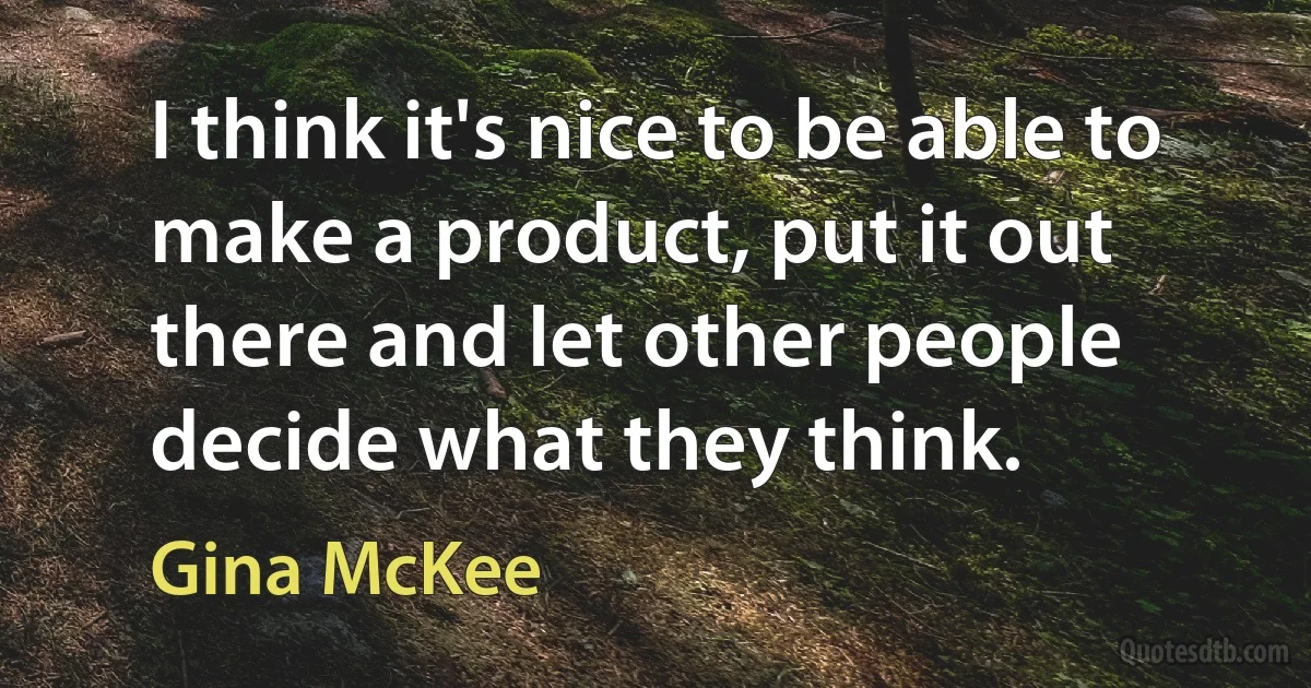 I think it's nice to be able to make a product, put it out there and let other people decide what they think. (Gina McKee)