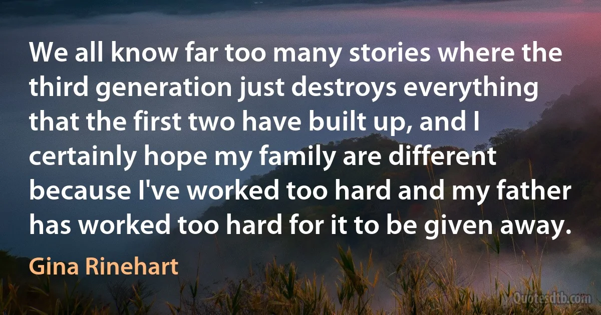 We all know far too many stories where the third generation just destroys everything that the first two have built up, and I certainly hope my family are different because I've worked too hard and my father has worked too hard for it to be given away. (Gina Rinehart)