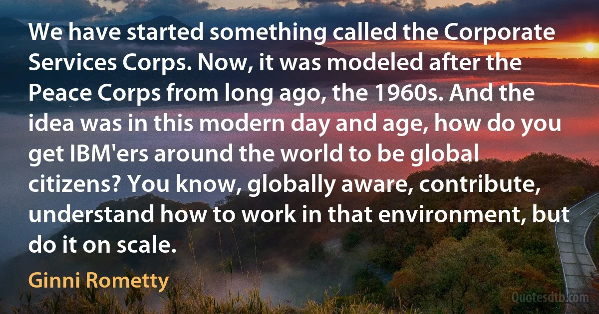 We have started something called the Corporate Services Corps. Now, it was modeled after the Peace Corps from long ago, the 1960s. And the idea was in this modern day and age, how do you get IBM'ers around the world to be global citizens? You know, globally aware, contribute, understand how to work in that environment, but do it on scale. (Ginni Rometty)