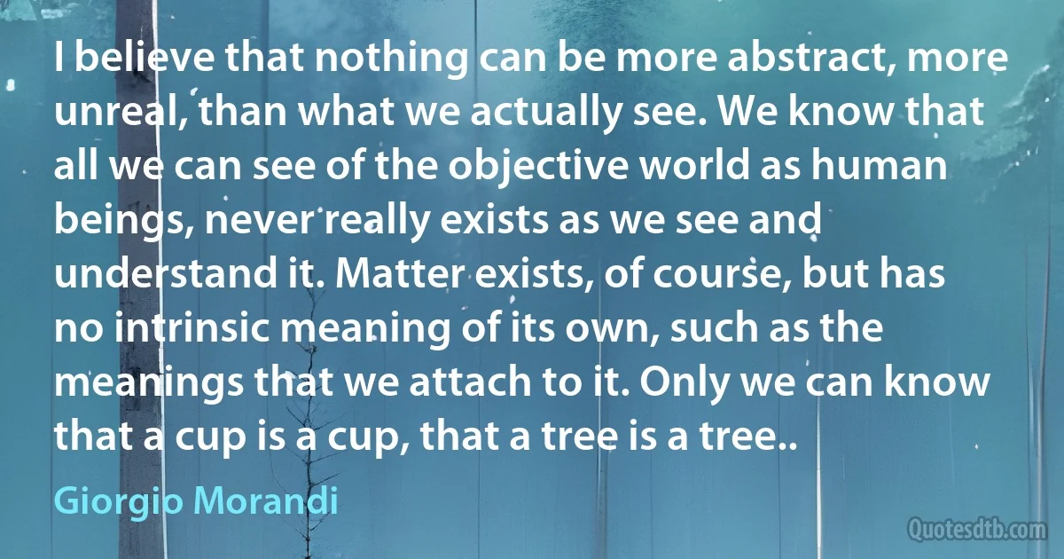 I believe that nothing can be more abstract, more unreal, than what we actually see. We know that all we can see of the objective world as human beings, never really exists as we see and understand it. Matter exists, of course, but has no intrinsic meaning of its own, such as the meanings that we attach to it. Only we can know that a cup is a cup, that a tree is a tree.. (Giorgio Morandi)