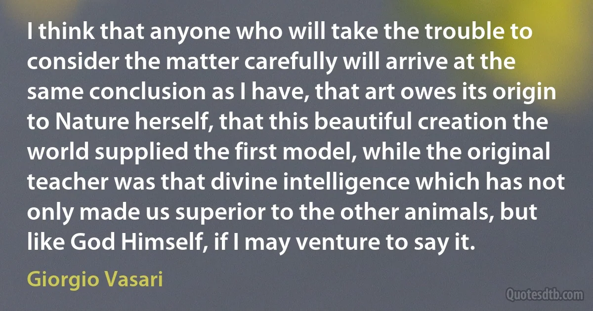 I think that anyone who will take the trouble to consider the matter carefully will arrive at the same conclusion as I have, that art owes its origin to Nature herself, that this beautiful creation the world supplied the first model, while the original teacher was that divine intelligence which has not only made us superior to the other animals, but like God Himself, if I may venture to say it. (Giorgio Vasari)