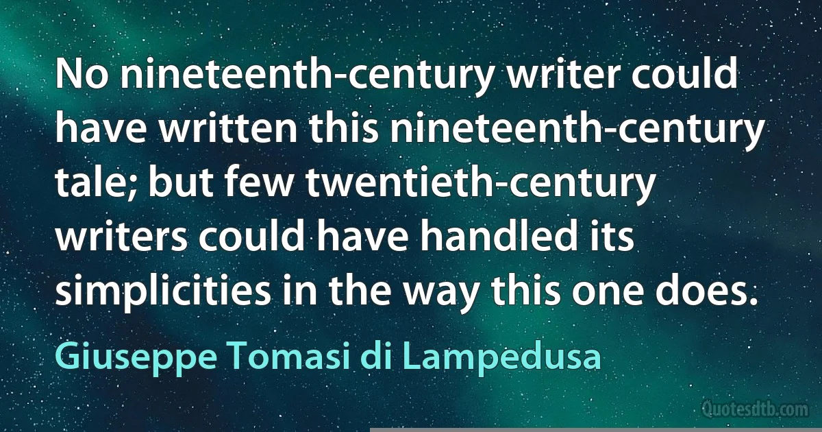 No nineteenth-century writer could have written this nineteenth-century tale; but few twentieth-century writers could have handled its simplicities in the way this one does. (Giuseppe Tomasi di Lampedusa)