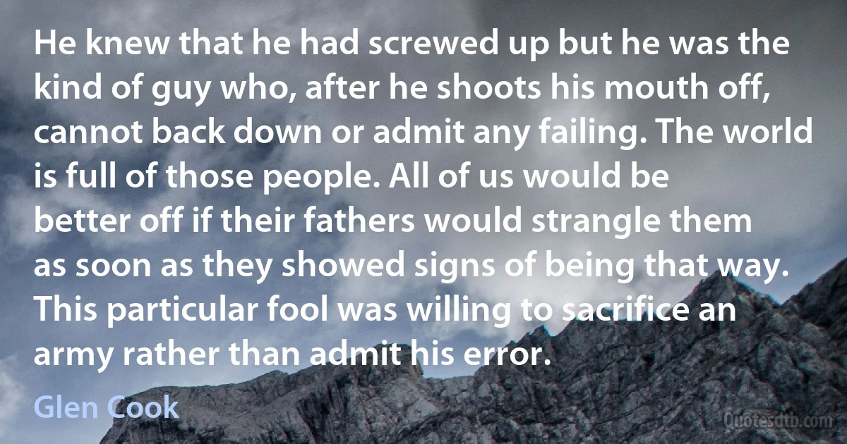 He knew that he had screwed up but he was the kind of guy who, after he shoots his mouth off, cannot back down or admit any failing. The world is full of those people. All of us would be better off if their fathers would strangle them as soon as they showed signs of being that way. This particular fool was willing to sacrifice an army rather than admit his error. (Glen Cook)