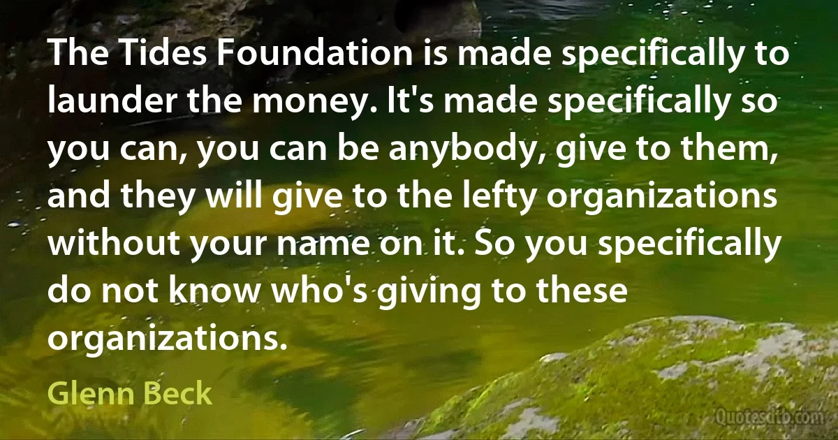 The Tides Foundation is made specifically to launder the money. It's made specifically so you can, you can be anybody, give to them, and they will give to the lefty organizations without your name on it. So you specifically do not know who's giving to these organizations. (Glenn Beck)