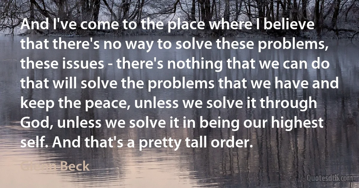 And I've come to the place where I believe that there's no way to solve these problems, these issues - there's nothing that we can do that will solve the problems that we have and keep the peace, unless we solve it through God, unless we solve it in being our highest self. And that's a pretty tall order. (Glenn Beck)