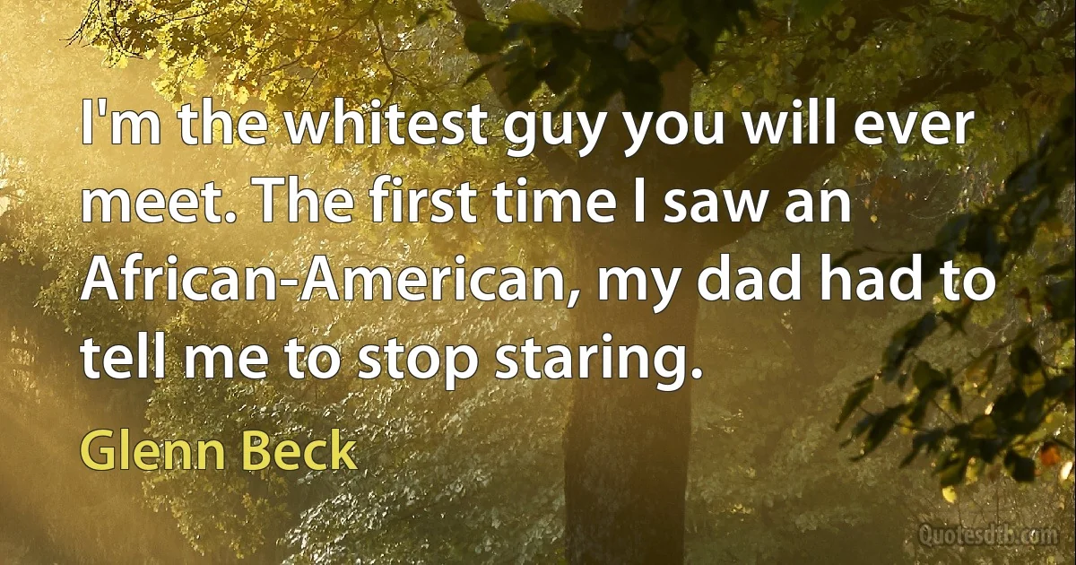 I'm the whitest guy you will ever meet. The first time I saw an African-American, my dad had to tell me to stop staring. (Glenn Beck)