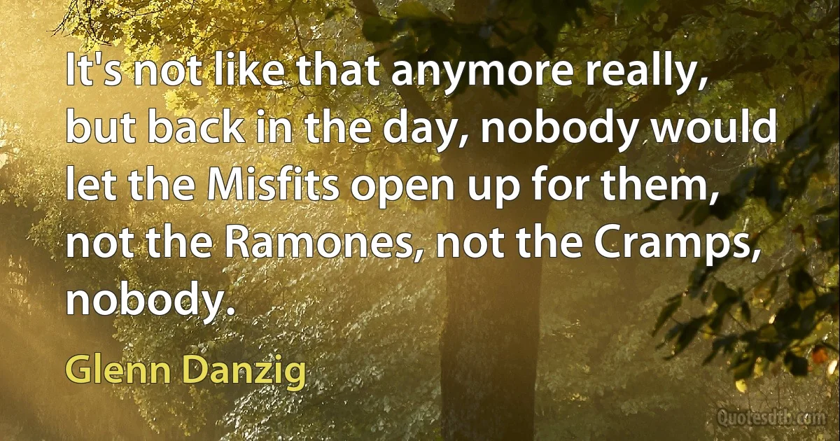 It's not like that anymore really, but back in the day, nobody would let the Misfits open up for them, not the Ramones, not the Cramps, nobody. (Glenn Danzig)