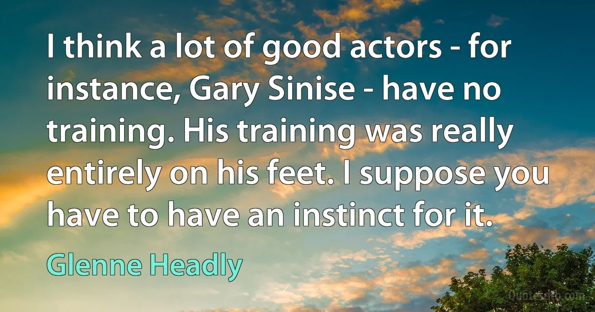 I think a lot of good actors - for instance, Gary Sinise - have no training. His training was really entirely on his feet. I suppose you have to have an instinct for it. (Glenne Headly)